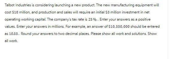 Talbot Industries is considering launching a new product. The new manufacturing equipment will
cost $18 million, and production and sales will require an initial $3 million investment in net
operating working capital. The company's tax rate is 25 %. Enter your answers as a positive
values. Enter your answers in millions. For example, an answer of $10,550,000 should be entered
as 10.55. Round your answers to two decimal places. Please show all work and solutions. Show
all work.