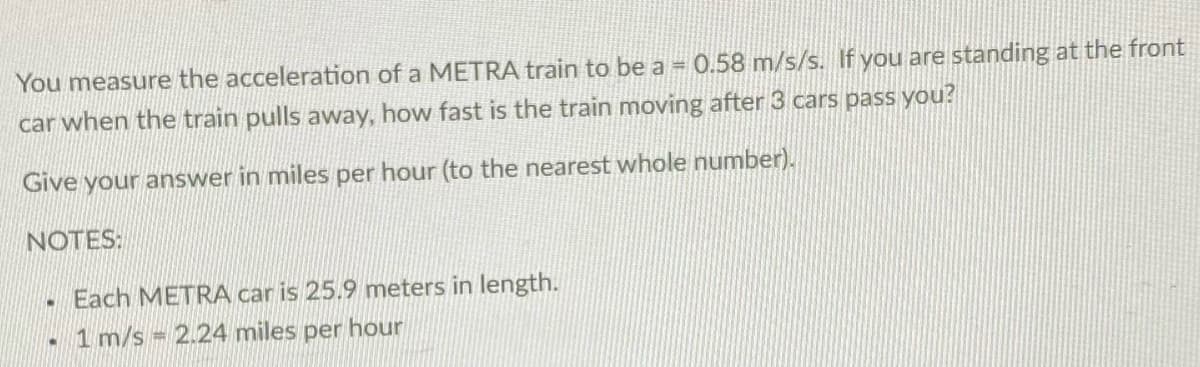 You measure the acceleration of a METRA train to be a = 0.58 m/s/s. If you are standing at the front
car when the train pulls away, how fast is the train moving after 3 cars pass you?
Give your answer in miles per hour (to the nearest whole number).
NOTES:
Each METRA car is 25.9 meters in length.
1 m/s = 2.24 miles per hour
