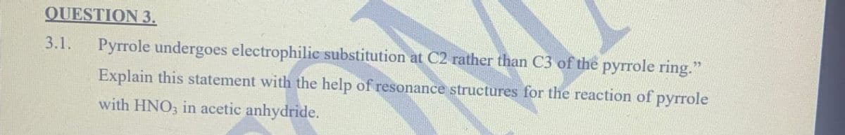 QUESTION 3.
3.1.
Pyrrole undergoes electrophilic substitution at C2 rather than C3 of the pyrrole ring."
Explain this statement with the help of resonance structures for the reaction of pyrrole
with HNO3 in acetic anhydride.