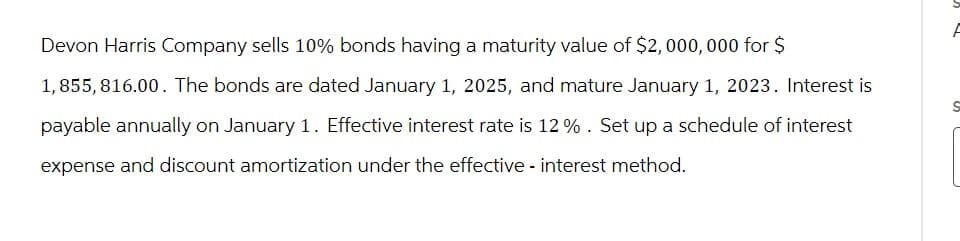 Devon Harris Company sells 10% bonds having a maturity value of $2,000,000 for $
1,855,816.00. The bonds are dated January 1, 2025, and mature January 1, 2023. Interest is
payable annually on January 1. Effective interest rate is 12 %. Set up a schedule of interest
expense and discount amortization under the effective - interest method.