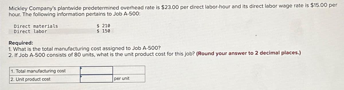 Mickley Company's plantwide predetermined overhead rate is $23.00 per direct labor-hour and its direct labor wage rate is $15.00 per
hour. The following information pertains to Job A-500:
Direct materials
Direct labor
$ 210
$ 150
Required:
1. What is the total manufacturing cost assigned to Job A-500?
2. If Job A-500 consists of 80 units, what is the unit product cost for this job? (Round your answer to 2 decimal places.)
1. Total manufacturing cost
2. Unit product cost
per unit