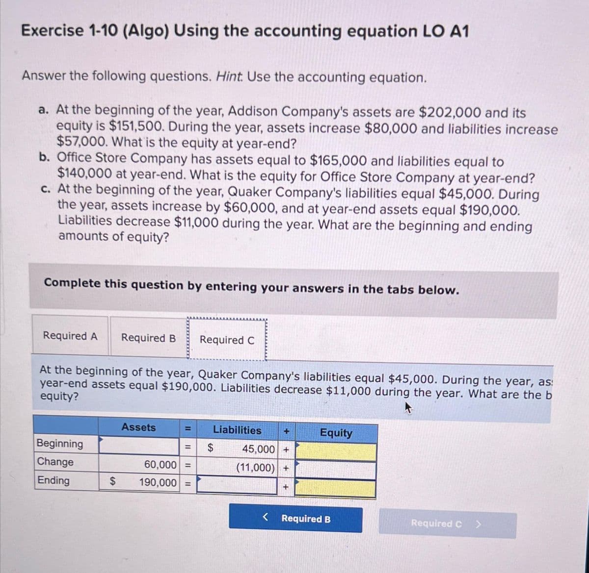 Exercise 1-10 (Algo) Using the accounting equation LO A1
Answer the following questions. Hint. Use the accounting equation.
a. At the beginning of the year, Addison Company's assets are $202,000 and its
equity is $151,500. During the year, assets increase $80,000 and liabilities increase
$57,000. What is the equity at year-end?
b. Office Store Company has assets equal to $165,000 and liabilities equal to
$140,000 at year-end. What is the equity for Office Store Company at year-end?
c. At the beginning of the year, Quaker Company's liabilities equal $45,000. During
the year, assets increase by $60,000, and at year-end assets equal $190,000.
Liabilities decrease $11,000 during the year. What are the beginning and ending
amounts of equity?
Complete this question by entering your answers in the tabs below.
Required A Required B Required C
At the beginning of the year, Quaker Company's liabilities equal $45,000. During the year, as:
year-end assets equal $190,000. Liabilities decrease $11,000 during the year. What are the b
equity?
Beginning
Change
Ending
Assets
= Liabilities
=
60,000 =
$ 190,000 =
$
45,000 +
(11,000) +
+
Equity
< Required B
Required C
>