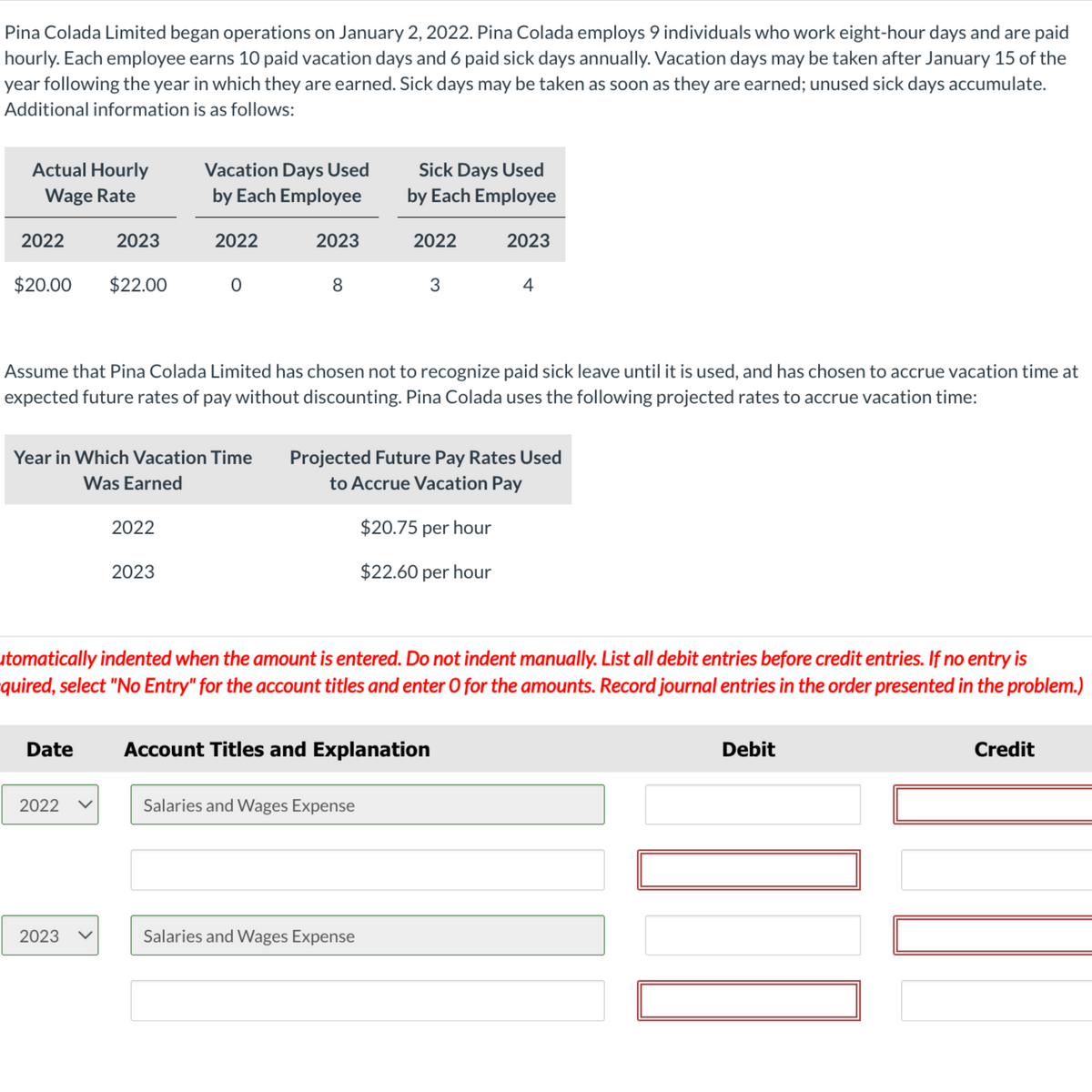 Pina Colada Limited began operations on January 2, 2022. Pina Colada employs 9 individuals who work eight-hour days and are paid
hourly. Each employee earns 10 paid vacation days and 6 paid sick days annually. Vacation days may be taken after January 15 of the
year following the year in which they are earned. Sick days may be taken as soon as they are earned; unused sick days accumulate.
Additional information is as follows:
Actual Hourly
Wage Rate
2022
$20.00 $22.00
2023
Date
2022
Year in which Vacation Time
Was Earned
2023
Vacation Days Used
by Each Employee
2022
2022
2023
0
2023
8
Assume that Pina Colada Limited has chosen not to recognize paid sick leave until it is used, and has chosen to accrue vacation time at
expected future rates of pay without discounting. Pina Colada uses the following projected rates to accrue vacation time:
Sick Days Used
by Each Employee
2022
3
utomatically indented when the amount is entered. Do not indent manually. List all debit entries before credit entries. If no entry is
quired, select "No Entry" for the account titles and enter O for the amounts. Record journal entries in the order presented in the problem.)
Salaries and Wages Expense
Salaries and Wages Expense
2023
Projected Future Pay Rates Used
to Accrue Vacation Pay
$20.75 per hour
$22.60 per hour
Account Titles and Explanation
4
Debit
Credit