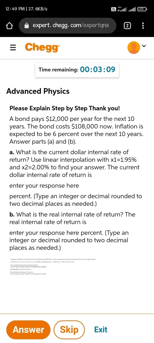 12:49 PM | 27. 6KB/s
expert. chegg. com/expertqna
= Chegg
Time remaining: 00:03:09
Advanced Physics
Please Explain Step by Step Thank you!
A bond pays $12,000 per year for the next 10
years. The bond costs $108,000 now. Inflation is
expected to be 6 percent over the next 10 years.
Answer parts (a) and (b).
a. What is the current dollar internal rate of
return? Use linear interpolation with x1=1.95%
and x2=2.00% to find your answer. The current
dollar internal rate of return is
enter your response here
percent. (Type an integer or decimal rounded to
two decimal places as needed.)
b. What is the real internal rate of return? The
real internal rate of return is
enter your response here percent. (Type an
integer or decimal rounded to two decimal
places as needed.)
Abondane S00 per ear e er vn The end pn S0 ow in oed beko weteren n r n id
Mutis te otial te r iopke Swd200t your ae
tin of
Cn odemal
Answer
Skip
Exit
