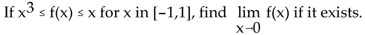 ### Problem Statement

Given the inequality for a function \( f(x) \):

\[ x^3 \leq f(x) \leq x \quad \text{for } x \text{ in } [-1, 1], \]

find the limit of \( f(x) \) as \( x \) approaches 0, if it exists.

\[ \lim_{x \to 0} f(x) \]

### Approach

To solve for the limit, we can use the Squeeze Theorem. According to the Squeeze Theorem, if \( g(x) \leq f(x) \leq h(x) \) for all \( x \) in an interval \( I \) containing \( c \), except possibly at \( c \) itself, and 

\[ \lim_{x \to c} g(x) = \lim_{x \to c} h(x) = L, \]

then 

\[ \lim_{x \to c} f(x) = L. \]

In this problem, let us identify \( g(x) \) and \( h(x) \):

\[ g(x) = x^3 \quad \text{and} \quad h(x) = x. \]

Now, evaluate the limits of \( x^3 \) and \( x \) as \( x \) approaches 0:

\[ \lim_{x \to 0} x^3 = 0 \]
\[ \lim_{x \to 0} x = 0 \]

Since \( x^3 \leq f(x) \leq x \) and both functions approach 0 as \( x \) approaches 0, by the Squeeze Theorem:

\[ \lim_{x \to 0} f(x) = 0. \]

### Conclusion

The limit of \( f(x) \) as \( x \) approaches 0 is \( 0 \). 

\[ \boxed{0} \]

This is confirmed by the application of the Squeeze Theorem.