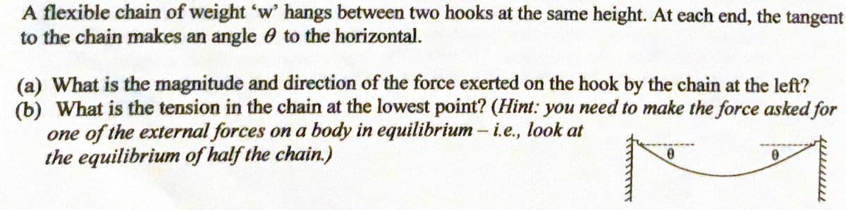 A flexible chain of weight 'w' hangs between two hooks at the same height. At each end, the tangent
to the chain makes an angle 0 to the horizontal.
(a) What is the magnitude and direction of the force exerted on the hook by the chain at the left?
(b) What is the tension in the chain at the lowest point? (Hint: you need to make the force asked for
one of the external forces on a body in equilibrium -i.e., look at
the equilibrium of half the chain.)
