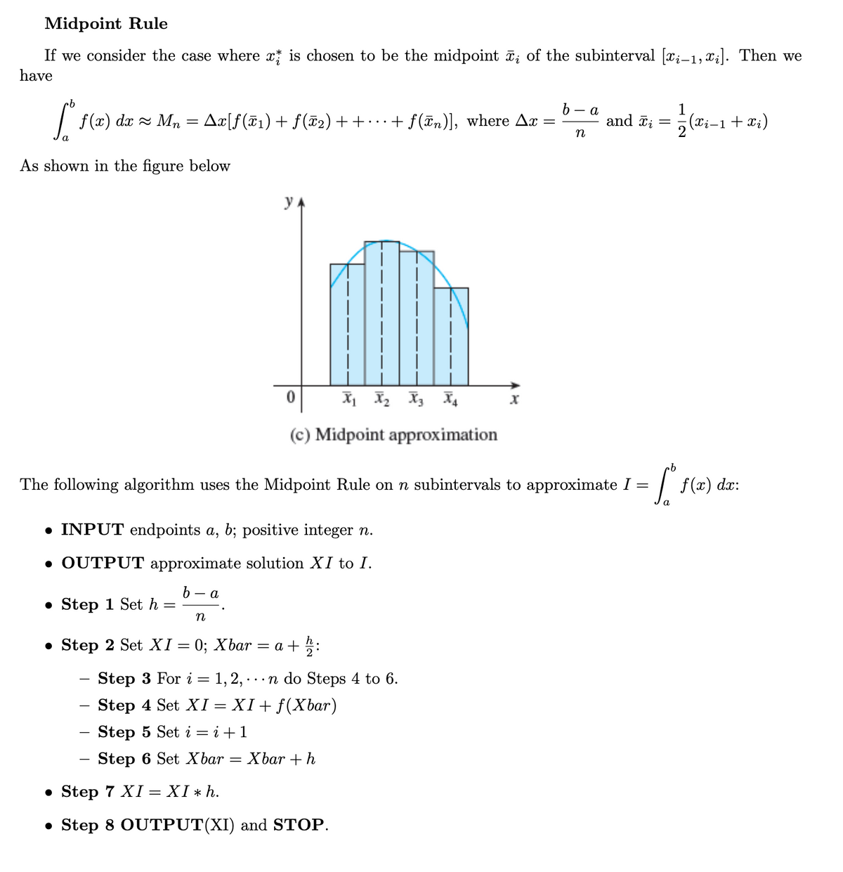 Midpoint Rule
If we consider the case where x is chosen to be the midpoint ; of the subinterval [x;-1, x;]. Then we
have
ь — а
| f(x) dx = M,n = Ax[f(F1)+ f (T2) + + · · · + f(Tm)], where Ax
and õi
(Xi-1+ xi)
•.
n
As shown in the figure below
y A
(c) Midpoint approximation
The following algorithm uses the Midpoint Rule on n subintervals to approximate I
dx:
• INPUT endpoints a, b; positive integer n.
• OUTPUT approximate solution XI to I.
- a
• Step 1 Set h
• Step 2 Set XI = 0; Xbar
= a + 5:
- Step 3 For i = 1,2,-
- Step 4 Set XI = XI+ f(Xbar)
Step 5 Set i = i +1
...n do Steps 4 to 6.
Step 6 Set Xbar = Xbar +h
-
• Step 7 XI = XI * h.
• Step 8 OUTPUT(XI) and STOP.
