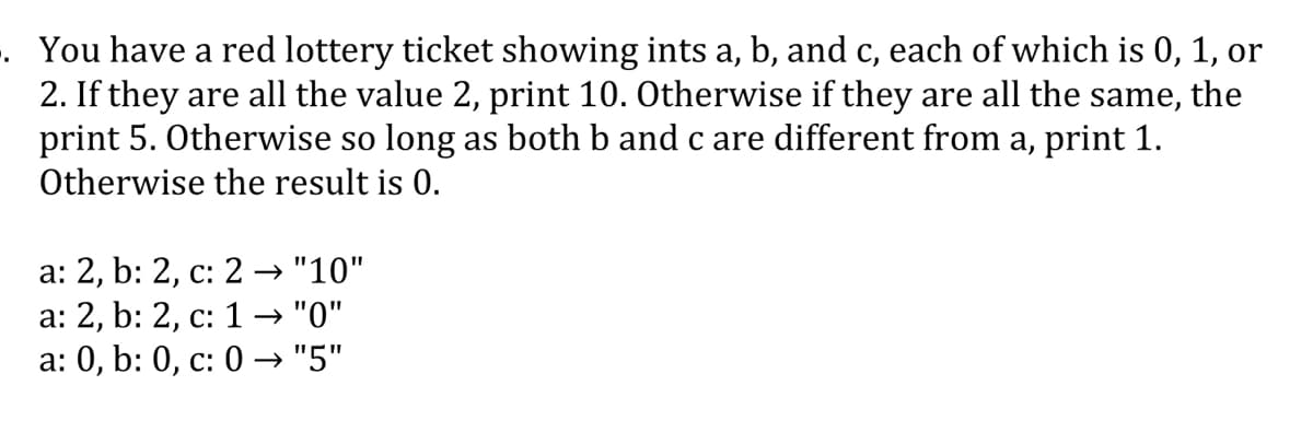 . You have a red lottery ticket showing ints a, b, and c, each of which is 0, 1, or
2. If they are all the value 2, print 10. Otherwise if they are all the same, the
print 5. Otherwise so long as both b and c are different from a, print 1.
Otherwise the result is 0.
с,
а: 2, b: 2, с: 2 — "10"
а: 2, b: 2, с: 1 — "0"
a: 0, b: 0, c: 0 → "5"
