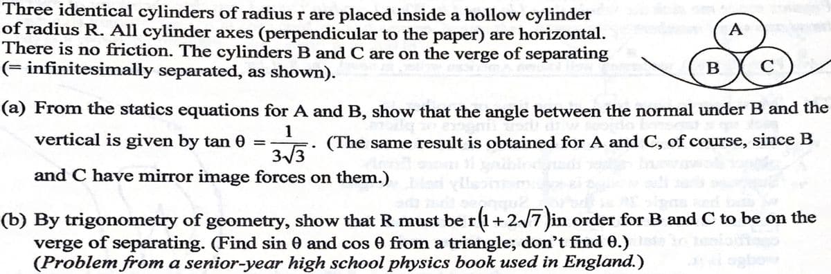 Three identical cylinders of radius r are placed inside a hollow cylinder
of radius R. All cylinder axes (perpendicular to the paper) are horizontal.
There is no friction. The cylinders B and C are on the verge of separating
(= infinitesimally separated, as shown).
A
B
(a) From the statics equations for A and B, show that the angle between the normal under B and the
vertical is given by tan 0
1
(The same result is obtained for A and C, of course, since B
3/3
and C have mirror image forces on them.)
(b) By trigonometry of geometry, show that R must be r(1+2/7 Jin order for B and C to be on the
verge of separating. (Find sin 0 and cos 0 from a triangle; don't find 0.)
(Problem from a senior-year high school physics book used in England.)
ogbo
