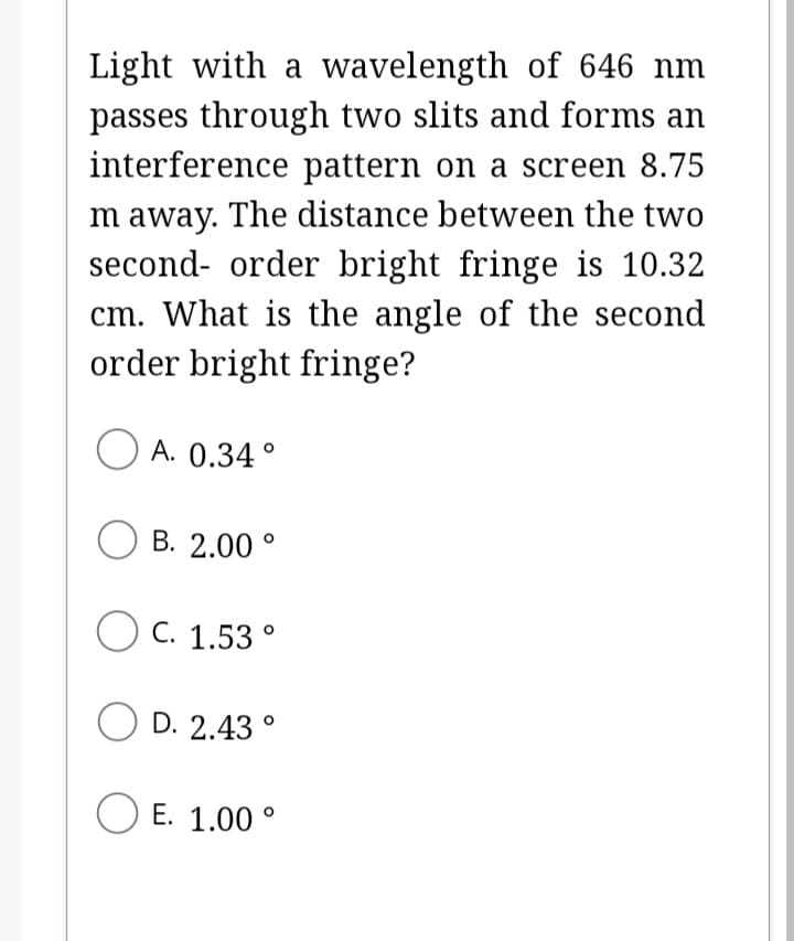 Light with a wavelength of 646 nm
passes through two slits and forms an
interference pattern on a screen 8.75
m away. The distance between the two
second-order bright fringe is 10.32
cm. What is the angle of the second
order bright fringe?
A. 0.34°
OB. 2.00°
O C. 1.53°
D. 2.43°
OE. 1.00°