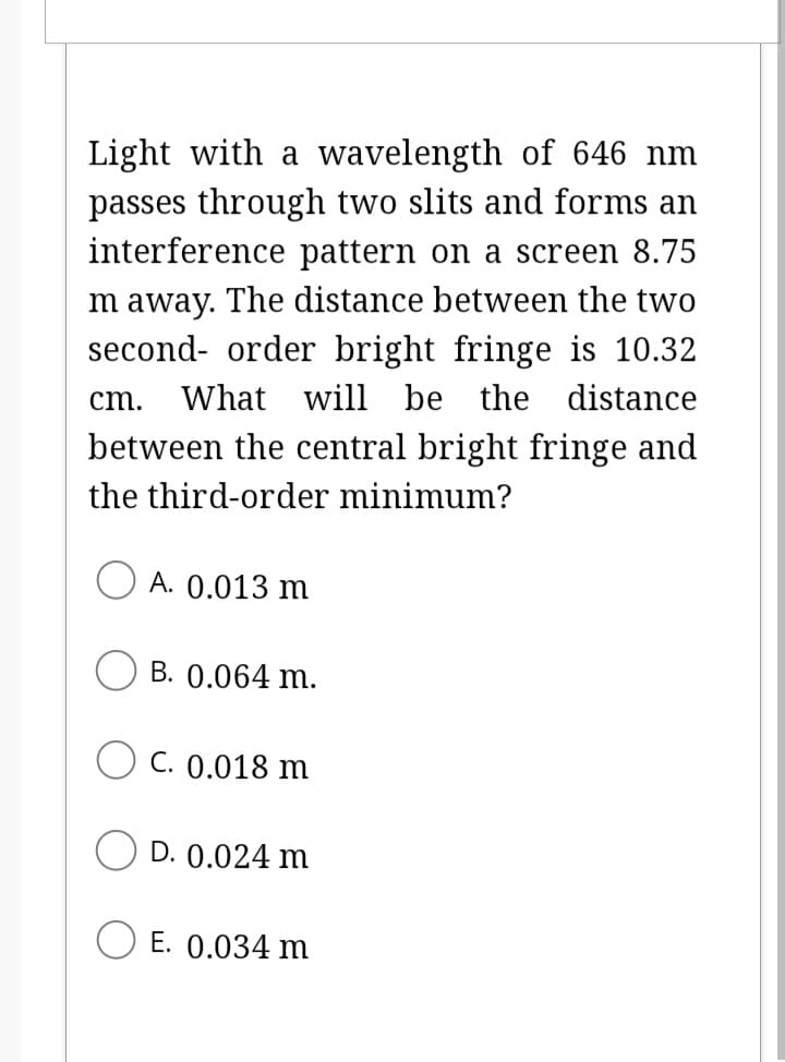 Light with a wavelength of 646 nm
passes through two slits and forms an
interference pattern on a screen 8.75
m away. The distance between the two
second-order bright fringe is 10.32
cm. What will be the distance
between the central bright fringe and
the third-order minimum?
A. 0.013 m
B. 0.064 m.
OC. 0.018 m
D. 0.024 m
E. 0.034 m