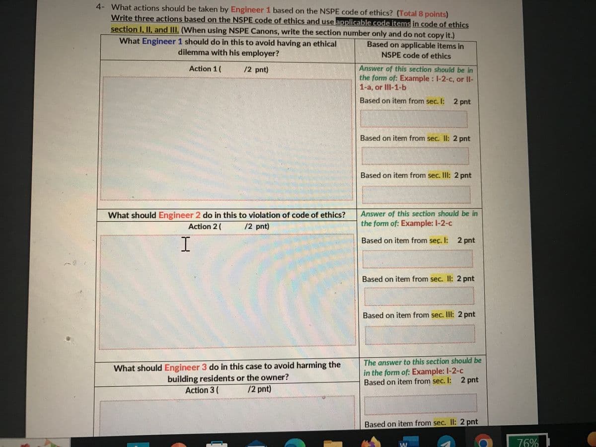 4- What actions should be taken by Engineer 1 based on the NSPE code of ethics? (Total 8 points)
Write three actions based on the NSPE code of ethics and use applicable code items in code of ethics
section I, II, and III. (When using NSPE Canons, write the section number only and do not copy it.)
What Engineer 1 should do in this to avoid having an ethical
dilemma with his employer?
Based on applicable items in
NSPE code of ethics
Action 1 (
/2 pnt)
NEL CAS
Answer of this section should be in
the form of: Example : 1-2-c, or Il-
1-a, or Ill-1-b
Based on item from sec. I: 2 pnt
Based on item from sec. Il: 2 pnt
HAUR ES
EINKEN
Based on item from sec. Ill: 2 pnt
TUNKERAMIKE
TENTONI(ALAG.
Answer of this section should be in
the form of: Example: l-2-c
Based on item from sec. I: 2 pnt
CATERIN
CAU
ASUS
PALHEALITEQUIREMOS CUERO
EHEN DEN
LENDINGA
Based on item from sec. II: 2 pnt
D
DRIVER
VORMINTAA
Based on item from sec. III: 2 pnt
HIEMANTEAUANTiscutat ALORIGHIAUS
MASA MALA
REDER
THRITY SHIRK
The answer to this section should be
in the form of: Example: 1-2-c
Based on item from sec. I: 2 pnt
Man
THERE AR
MOBSEEKHTNEYARCHI
Based on item from sec. II: 2 pnt
IMMINNING
TAMANS
E SE SE SE S
CHEESEENESETRE MINELABANATMANDENDE
THE વલભ-૧-૨ કયા
What should Engineer 2 do in this to violation of code of ethics?
/2 pnt)
Action 2 (
------ TELEPHEN THE OT
ENEMENT
I
MENTION
T
htra /
compulan
What should Engineer 3 do in this case to avoid harming the
building residents or the owner?
Action 3 (
/2 pnt)
And
RINBURKOLA
LINDUDESUBURAN MAN BERUNSAA
/
76%