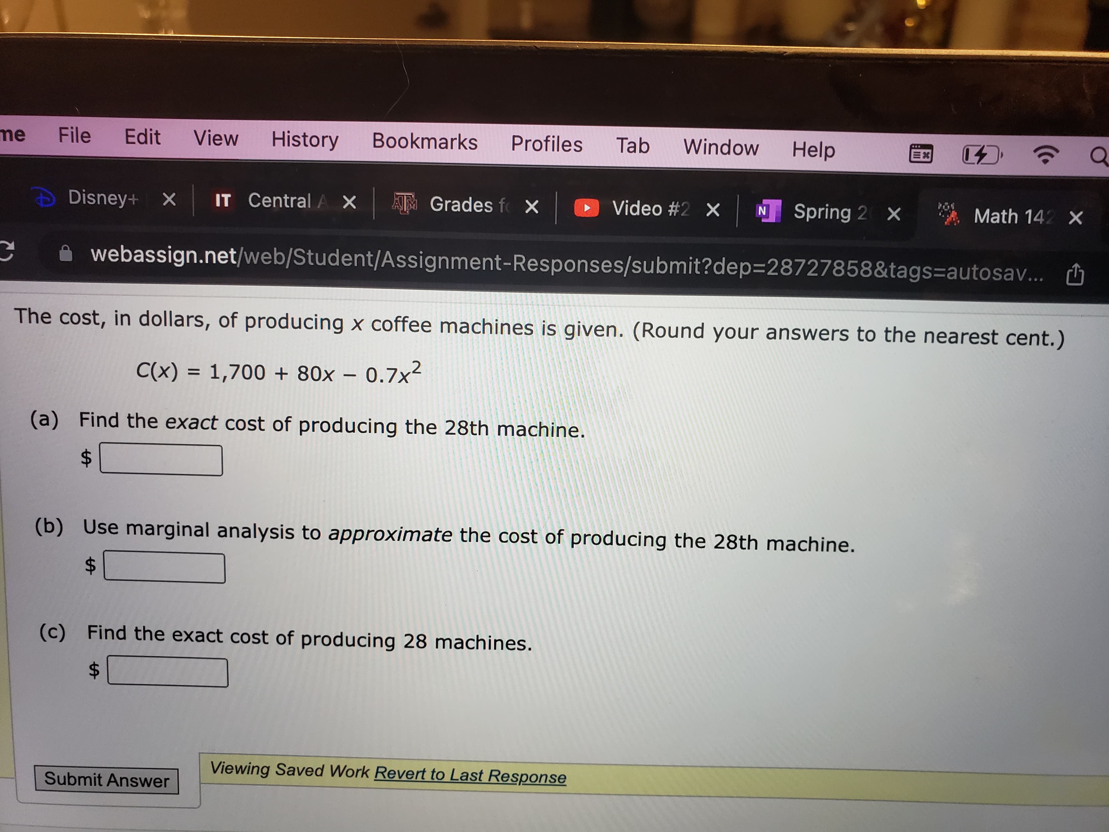 File
me
Window
Help
Edit
History
Bookmarks
Profiles
Tab
View
IT Central AX
AM Grades f X
O Video #2 X
N Spring 2 X
* Math 142 X
Disney+ X
A webassign.net/web/Student/Assignment-Responses/submit?dep3D28727858&tags=autosav... O
The cost, in dollars, of producing x coffee machines is given. (Round your answers to the nearest cent.)
C(x) = 1,700 + 80x – 0.7x2
%|
(a)
Find the exact cost of producing the 28th machine.
(b) Use marginal analysis to approximate the cost of producing the 28th machine.
(c) Find the exact cost of producing 28 machines.
Viewing Saved Work Revert to Last Response
Submit Answer
%24
%24
%24
