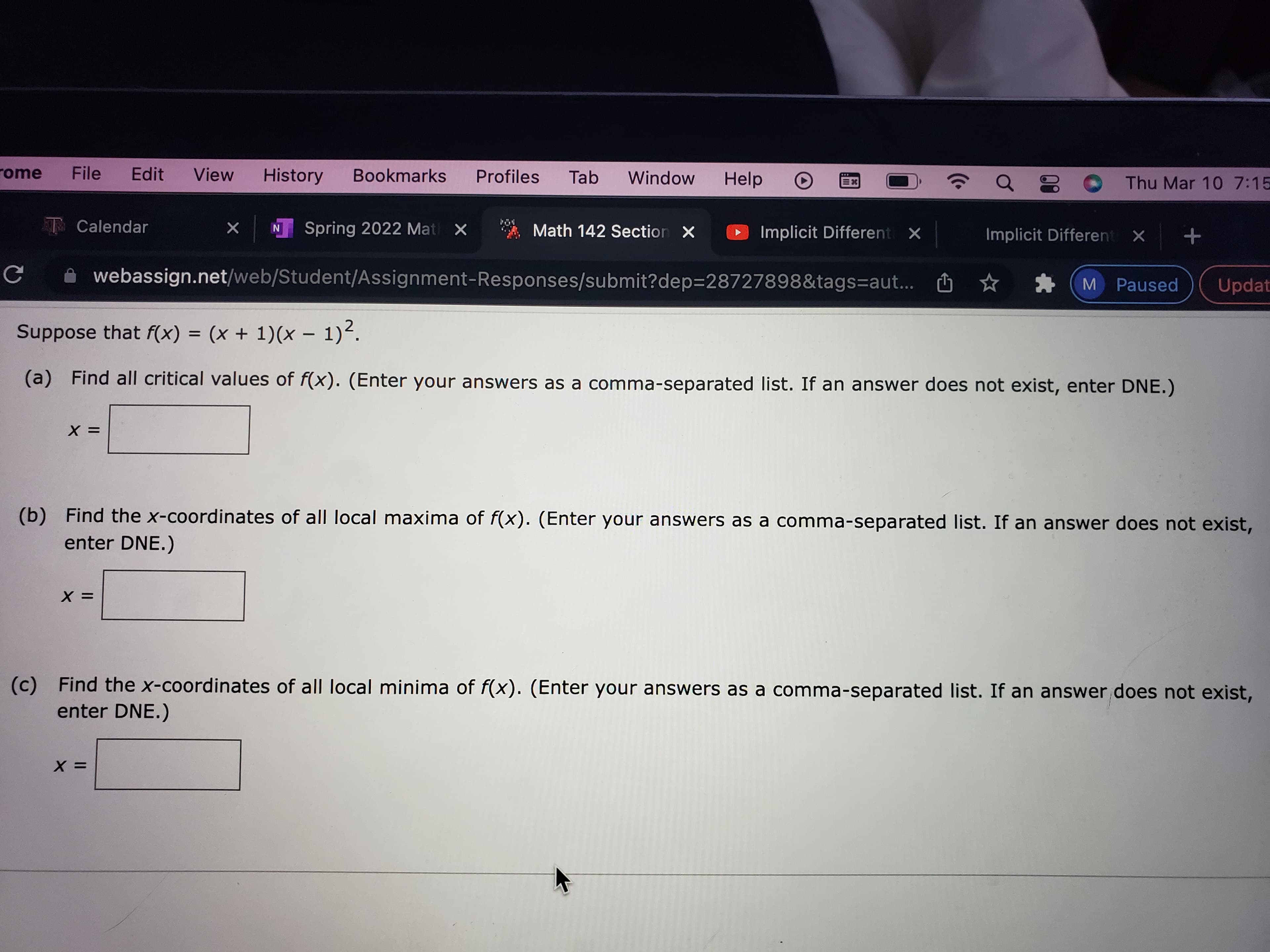 Thu Mar 10 7:15
Window
Help
View
Bookmarks
Profiles
Tab
rome
File
Edit
History
Implicit Different X
Implicit Different X +
X N Spring 2022 Mat X
Math 142 Section X
T Calendar
M Paused
Updat
webassign.net/web/Student/Assignment-Responses/submit?dep=28727898&tags=aut... O
Suppose f(x) = (x + 1)(x – 1)².
(a) Find all critical values of f(x). (Enter your answers as a comma-separated list. If an answer does not exist, enter DNE.)
= X
(b) Find the x-coordinates of all local maxima of f(x). (Enter your answers as a comma-separated list. If an answer does not exist,
enter DNE.)
Find the x-coordinates of all local minima of f(x). (Enter your answers as a comma-separated list. If an answer does not exist,
(c)
enter DNE.)
= X
