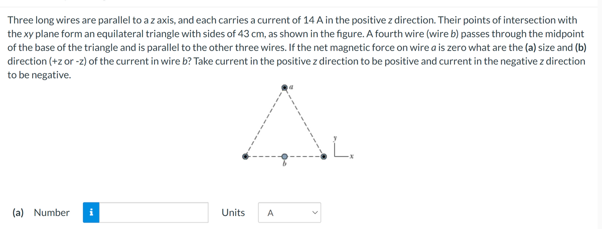 Three long wires are parallel to a z axis, and each carries a current of 14 A in the positive z direction. Their points of intersection with
the xy plane form an equilateral triangle with sides of 43 cm, as shown in the figure. A fourth wire (wire b) passes through the midpoint
of the base of the triangle and is parallel to the other three wires. If the net magnetic force on wire a is zero what are the (a) size and (b)
direction (+z or -z) of the current in wire b? Take current in the positive z direction to be positive and current in the negative z direction
to be negative.
(a) Number
i
A.
L
Units
A