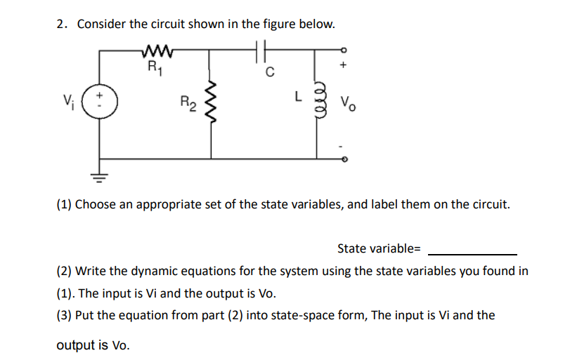 2. Consider the circuit shown in the figure below.
www
R₁
L
Vo
P₂
(1) Choose an appropriate set of the state variables, and label them on the circuit.
State variable=
(2) Write the dynamic equations for the system using the state variables you found in
(1). The input is Vi and the output is Vo.
(3) Put the equation from part (2) into state-space form, The input is Vi and the
output is Vo.
+.