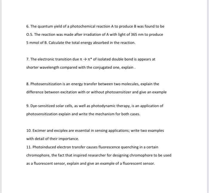 6. The quantum yield of a photochemical reaction A to produce B was found to be
0.5. The reaction was made after irradiation of A with light of 365 nm to produce
5 mmol of B. Calculate the total energy absorbed in the reaction.
7. The electronic transition due →* of isolated double bond is appears at
shorter wavelength compared with the conjugated one, explain.
8. Photosensitization is an energy transfer between two molecules, explain the
difference between excitation with or without photosensitizer and give an example
9. Dye-sensitized solar cells, as well as photodynamic therapy, is an application of
photosensitization explain and write the mechanism for both cases.
10. Excimer and exciplex are essential in sensing applications; write two examples
with detail of their importance.
11. Photoinduced electron transfer causes fluorescence quenching in a certain
chromophore, the fact that inspired researcher for designing chromophore to be used
as a fluorescent sensor, explain and give an example of a fluorescent sensor.