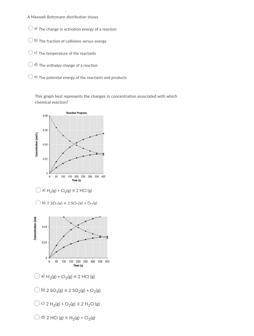 A Maxwell-Boltzmann distribution shows
a) The change in activation energy of a reaction
b) The fraction of collisions versus energy
c) The temperature of the reactants
d) The enthalpy change of a reaction
e) The potential energy of the reactants and products
This graph best represents the changes in concentration associated with which
chemical reaction?
Reaction Progress
0.08
0.06
0.04
0.02
50
100 150 200 250 300 350 400
Time (s)
a) H2(g) + Cl2(g) ® 2 HCI (g)
) b) 2 SO»lg) ® 2 SO»lg) + Oalg).
0.04
0.02
50 100 150 200 250 300 350 400
Time (s)
a) H2(g) + Cl2(g) ® 2 HCI (g)
b) 2 SO3(g) ® 2 SO2(g) + O2(g)
Oc) 2 H2(g) + O2(g) ® 2 H2O (g)
d) 2 HCI (g) ® H2(g) + Cl2(8)
(vjou) uogenuapuon
Concentration (mol.
