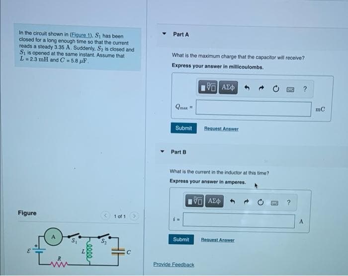 Part A
In the circuit shown in (Figure 1), S, has been
closed for a long enough time so that the current
reads a steady 3.35 A. Suddenly, Sz is closed and
Si is opened at the same instant. Assume that
L= 23 mH and C =5.8 µF.
What is the maximum charge that the capacitor will receive?
Express your answer in millicoulombs.
?
Qmax =
Submit
Request Answer
Part B
What is the current in the inductor at this time?
Express your answer in amperes.
Figure
1 of 1
A
Submit
Request Answer
Provide Feedback
eece
