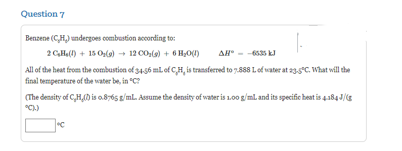 Question 7
Benzene (C,H₂) undergoes combustion according to:
2 C6H6 (1) + 15 O2(g) → 12 CO2(g) + 6 H₂O(1)
AHº = -6535 kJ
All of the heat from the combustion of 34.56 mL of C.H. is transferred to 7.888 L of water at 23.5°C. What will the
final temperature of the water be, in °C?
(The density of C,H,() is o.8765 g/mL. Assume the density of water is 1.00 g/mL and its specific heat is 4.184 J/(g
°C).)
°C