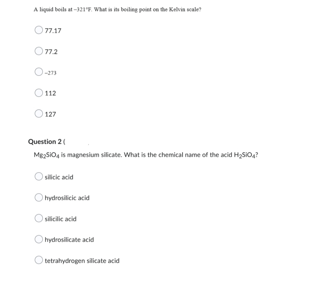 A liquid boils at -321°F. What is its boiling point on the Kelvin scale?
77.17
77.2
-273
112
127
Question 2 (
Mg2SiO4 is magnesium silicate. What is the chemical name of the acid H₂SiO4?
silicic acid
hydrosilicic acid
silicilic acid
hydrosilicate acid
tetrahydrogen silicate acid