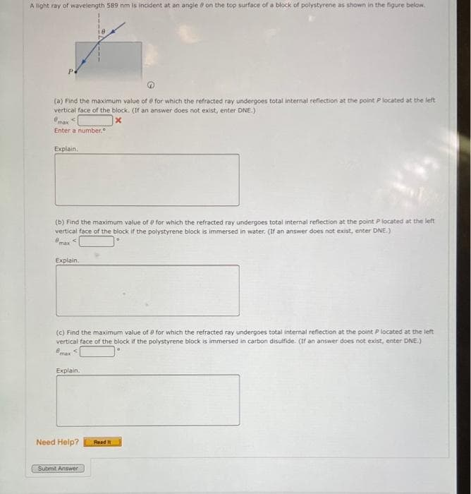 A light ray of wavelength 589 nm is incident at an angle o on the top surface of a block of polystyrene as shown in the figure below.
P
(a) Find the maximum value of e for which the refracted ray undergoes total internal refiection at the point Plocated at the left
vertical face of the block. (If an answer does not exist, enter DNE.)
mak
Enter a number.
Explain.
(b) Find the maximum value of 0 for which the refracted ray undergoes total internal reflection at the point Plocated at the left
vertical face of the block if the polystyrene block is immersed in water. (1f an answer does not exist, enter DNE.)
max
Explain.
(c) Find the maximum value of a for which the refracted ray undergoes total internal refiection at the point P located at the left
vertical face of the block if the polystyrene block is immersed in carbon disulfide. (If an answer does not exist, enter DNE.)
may
Explain.
Need Help?
Read
Submit Answer
