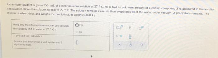 A chemistry student is given 750. ml. of a clear aqueous solution at 27. C. He is told an unknown amount of a certain compound X is dissolved in the solution.
The student allows the solution to cool to 27. C. The solution remains clear. He then evaporates all of the water under vacuum. A precipitate remains. The
student washes, dries and weighs the precipitate. It weighs 0.020 kg.
Using only the information above, can you calculate
Oves
0.P
H
the soluboity of X in water at 27." C
Ⓒno
If you said yes, calculate it
Be sure your answer has a unit symbol and 2
significant digits
0
X
DIG
S
7