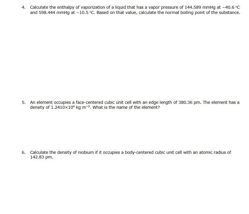 4. Calculate the enthalpy of vaporization of a liquid that has a vapor pressure of 144.589 mmHg at -40.6 °C
and 598.444 mmHg at -10.5 °C. Based on that value, calculate the normal boiling point of the substance.
5. An element occupies a face-centered cubic unit cell with an edge length of 380.36 pm. The element has a
density of 1.2410x104 kg m-³. What is the name of the element?
6. Calculate the density of niobium if it occupies a body-centered cubic unit cell with an atomic radius of
142.83 pm.