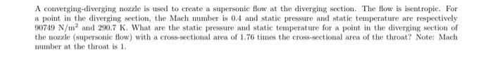 A converging-diverging nozzle is used to create a supersonic flow at the diverging section. The flow is isentropic. For
a point in the diverging section, the Mach number is 0.4 and static pressure and static temperature are respectively
90749 N/m² and 290.7 K. What are the static pressure and static temperature for a point in the diverging section of
the nozzle (supersonic flow) with a cross-sectional area of 1.76 times the cross-sectional area of the throat? Note: Mach
number at the throat is 1..