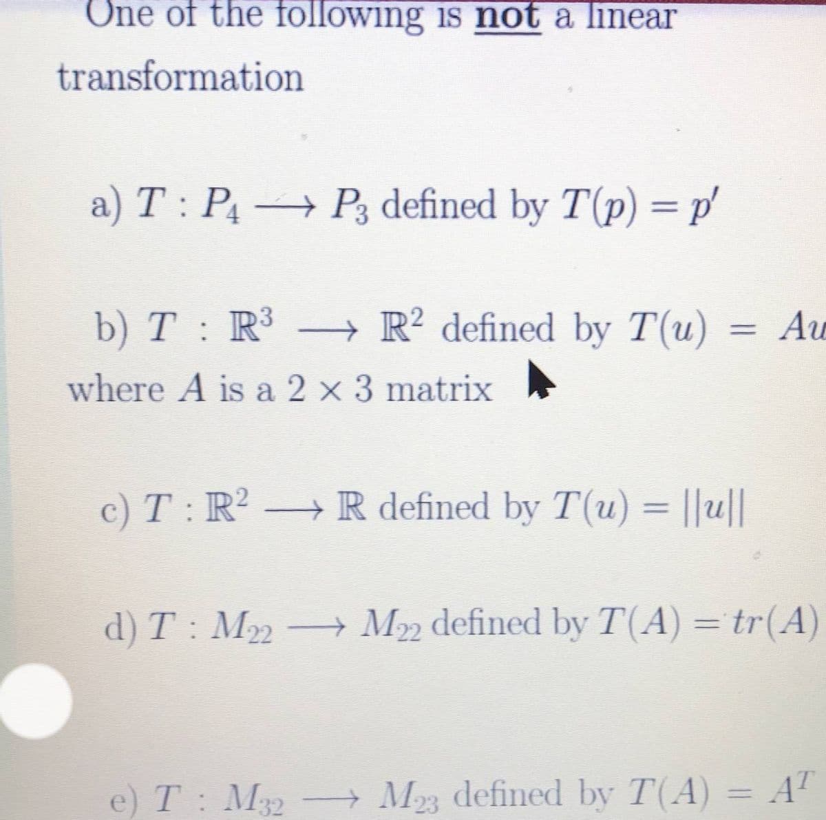 One of the following is not a linear
transformation
a) T : P P3 defined by T(p) = p'
b) T : R³ → R² defined by T(u)
= Av
%3D
where A is a 2 x 3 matrix
c) T : R R defined by T(u) = ||u||
d) T : M M22 defined by T(A) = tr(A)
e) T: M- M defined by T(A) = AT
