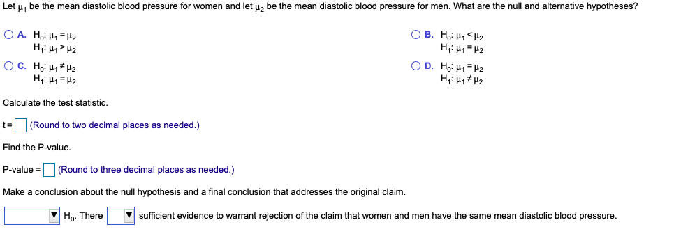 Let u, be the mean diastolic blood pressure for women and let u, be the mean diastolic blood pressure for men. What are the null and alternative hypotheses?
O A. Ho: H1 = H2
H;: H,> H2
O B. Ho: H1 <H2
H,: H1 = H2
O D. Ho: H1= H2
O C. Họi H1H2
H,: H1 =H2
Calculate the test statistic.
t3=
(Round to two decimal places as needed.)
Find the P-value.
P-value =
(Round to three decimal places as needed.)
Make a conclusion about the null hypothesis and a final conclusion that addresses the original claim.
V Ho. There
sufficient evidence to warrant rejection of the claim that women and men have the same mean diastolic blood pressure.
