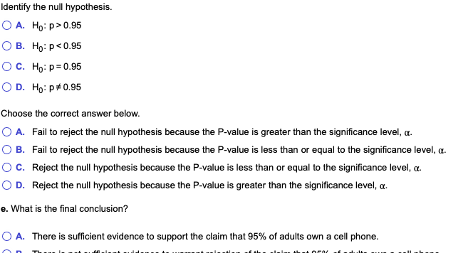 Identify the null hypothesis.
О А. Но: р> 0.95
О В. Но: р<0.95
О с. Но: р30.95
O D. Ho: p#0.95
Choose the correct answer below.
O A. Fail to reject the null hypothesis because the P-value is greater than the significance level, a.
O B. Fail to reject the null hypothesis because the P-value is less than or equal to the significance level, a.
OC. Reject the null hypothesis because the P-value is less than or equal to the significance level, a.
O D. Reject the null hypothesis because the P-value is greater than the significance level, a.
e. What is the final conclusion?
O A. There is sufficient evidence to support the claim that 95% of adults own a cell phone.
