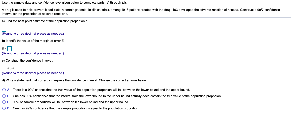 Use the sample data and confidence level given below to complete parts (a) through (d).
A drug is used to help prevent blood clots in certain patients. In clinical trials, among 4918 patients treated with the drug, 163 developed the adverse reaction of nausea. Construct a 99% confidence
interval for the proportion of adverse reactions.
a) Find the best point estimate of the population proportion p.
(Round to three decimal places as needed.)
b) Identify the value of the margin of error E.
E=D
(Round to three decimal places as needed.)
c) Construct the confidence interval.
]<p<]
(Round to three decimal places as needed.)
d) Write a statement that correctly interprets the confidence interval. Choose the correct answer below.
O A. There is a 99% chance that the true value of the population proportion will fall between the lower bound and the upper bound.
O B. One has 99% confidence that the interval from the lower bound to the upper bound actually does contain the true value of the population proportion.
O C. 99% of sample proportions will fall between the lower bound and the upper bound.
O D. One has 99% confidence that the sample proportion is equal to the population proportion.
