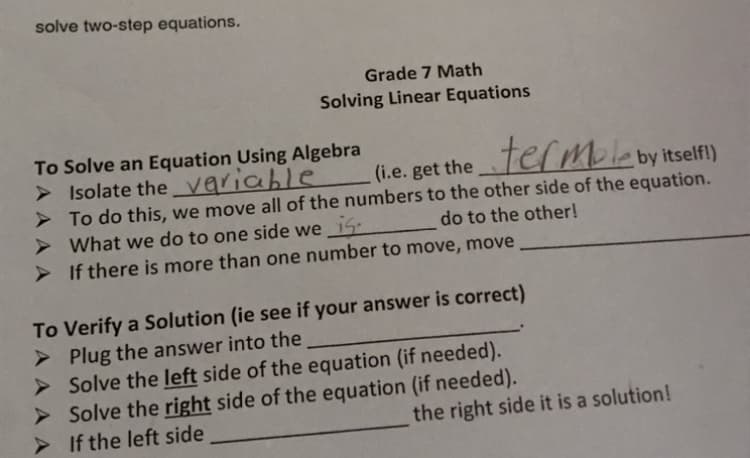 solve two-step equations.
Grade 7 Math
Solving Linear Equations
To Solve an Equation Using Algebra
> Isolate the Variable
> To do this, we move all of the numbers to the other side of the equation.
> What we do to one side we_i5
> If there is more than one number to move, move
(i.e. get thetef Mleby itselfl)
do to the other!
To Verify a Solution (ie see if your answer is correct)
> Plug the answer into the
> Solve the left side of the equation (if needed).
> Solve the right side of the equation (if needed).
> If the left side
the right side it is a solution!
