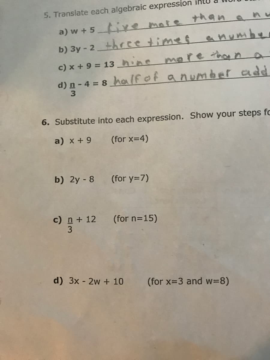 5. Translate each algebraic expression
a) w + 5 ive mate than a
b) 3y - 2three timeç a Mumbe
c) x + 9 = 13 hine more than n
d) n - 4 = 8 haIfof anum àer add
6. Substitute into each expression. Show your steps fc
a) x + 9
(for x=4)
b) 2y - 8
(for y=7)
) n+ 12 (for n=15)
3
d) 3x - 2w + 10
(for x=3 and w=8)
