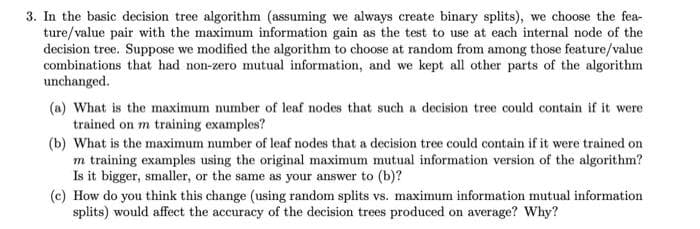 3. In the basic decision tree algorithm (assuming we always create binary splits), we choose the fea-
ture/value pair with the maximum information gain as the test to use at each internal node of the
decision tree. Suppose we modified the algorithm to choose at random from among those feature/value
combinations that had non-zero mutual information, and we kept all other parts of the algorithm
unchanged.
(a) What is the maximum number of leaf nodes that such a decision tree could contain if it were
trained on m training examples?
(b) What is the maximum number of leaf nodes that a decision tree could contain if it were trained on
m training examples using the original maximum mutual information version of the algorithm?
Is it bigger, smaller, or the same as your answer to (b)?
(c) How do you think this change (using random splits vs. maximum information mutual information
splits) would affect the accuracy of the decision trees produced on average? Why?
