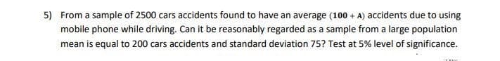 5) From a sample of 2500 cars accidents found to have an average (100 + A) accidents due to using
mobile phone while driving. Can it be reasonably regarded as a sample from a large population
mean is equal to 200 cars accidents and standard deviation 75? Test at 5% level of significance.
