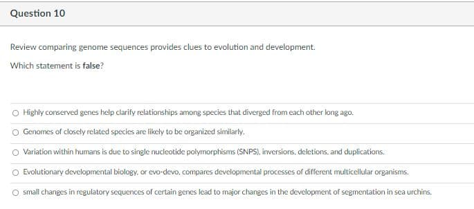 Question 10
Review comparing genome sequences provides clues to evolution and development.
Which statement is false?
O Highly conserved genes help clarify relationships among species that diverged from each other long ago.
O Genomes of closely related species are likely to be organized similarly.
O Variation within humans is due to single nucleotide polymorphisms (SNPS), inversions, deletions, and duplications.
O Evolutionary developmental biology, or evo-devo, compares developmental processes of different multicellular organisms.
O small changes in regulatory sequences of certain genes lead to major changes in the development of segmentation in sea urchins.
