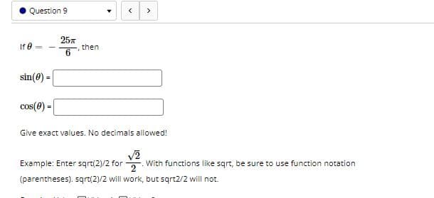 Question 9
>
257
If 0
then
6.
sin(0) =
cos(0) =
Give exact values. No decimals allowed!
Example: Enter sqrt(2)/2 for
2
With functions like sqrt, be sure to use function notation
(parentheses). sqrt(2)/2 will work, but sqrt2/2 will not.
