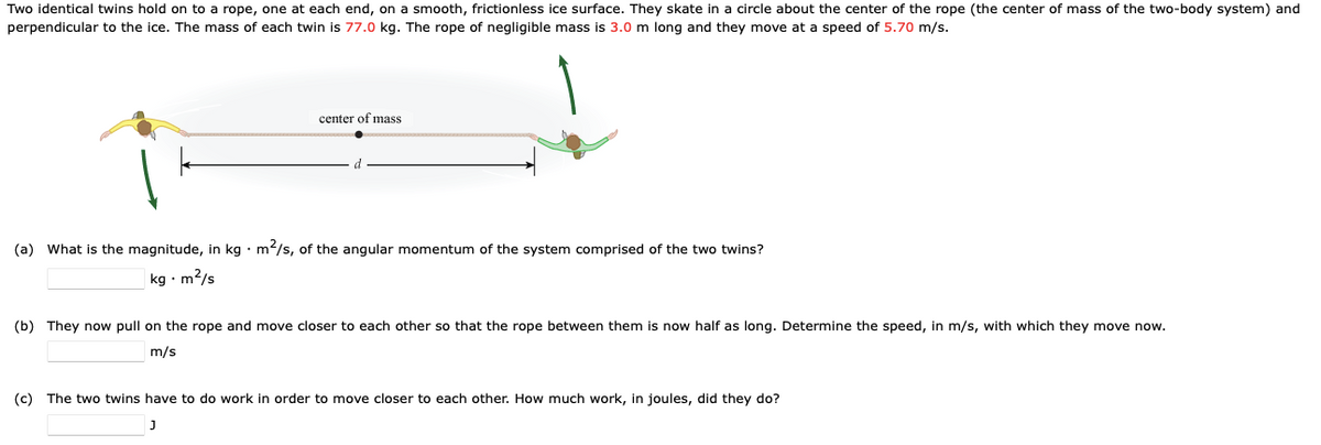 Two identical twins hold on to a rope, one at each end, on a smooth, frictionless ice surface. They skate in a circle about the center of the rope (the center of mass of the two-body system) and
perpendicular to the ice. The mass of each twin is 77.0 kg. The rope of negligible mass is 3.0 m long and they move at a speed of 5.70 m/s.
center of mass
(a) What is the magnitude, in kg m²/s, of the angular momentum of the system comprised of the two twins?
kg. m²/s
(b) They now pull on the rope and move closer to each other so that the rope between them is now half as long. Determine the speed, in m/s, with which they move now.
m/s
(c) The two twins have to do work in order to move closer to each other. How much work, in joules, did they do?
J