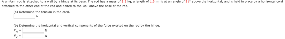 A uniform rod is attached to a wall by a hinge at its base. The rod has a mass of 3.5 kg, a length of 1.3 m, is at an angle of 31° above the horizontal, and is held in place by a horizontal cord
attached to the other end of the rod and bolted to the wall above the base of the rod.
(a) Determine the tension in the cord.
N
(b) Determine the horizontal and vertical components of the force exerted on the rod by the hinge.
N
FH
Fv
N