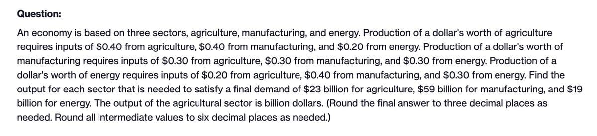 Question:
An economy is based on three sectors, agriculture, manufacturing, and energy. Production of a dollar's worth of agriculture
requires inputs of $0.40 from agriculture, $0.40 from manufacturing, and $0.20 from energy. Production of a dollar's worth of
manufacturing requires inputs of $0.30 from agriculture, $0.30 from manufacturing, and $0.30 from energy. Production of a
dollar's worth of energy requires inputs of $0.20 from agriculture, $0.40 from manufacturing, and $0.30 from energy. Find the
output for each sector that is needed to satisfy a final demand of $23 billion for agriculture, $59 billion for manufacturing, and $19
billion for energy. The output of the agricultural sector is billion dollars. (Round the final answer to three decimal places as
needed. Round all intermediate values to six decimal places as needed.)