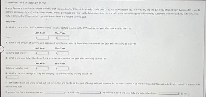 Duty-Related Costs of Locating in an FTZ
Aranda Company is an import-export company that relocated earlier this year in a foreign trade zone (PTZ) in a southwestern city. The company imports $760,000 of fabric from overseas for resale to
dothing companies located in the United States. Aranda purchases and receives the fabric about four months before it is sold and shipped to customers; customers are billed and pay in two months.
Duty is assessed at 15 percent of cost, and Aranda faces a 6 percent carrying cost
Required:
1. What is the amount of duty paid by Aranda last year (before locating in the FTZ) and for this year after relocating to the FTZ?
Last Year
This Year
Duty
2. What is the amount of carrying cost associated with the duty paid by Aranda last year and for this year after relocating to the FTZ?
Last Year
This Year
Carrying cost of duty
3. What is the total duty-related cost for Aranda last year and for this year after relocating to the FTZ?
Last Year
This Year
Total duty related cost
4. What is the total savings on duty and carrying cost attributable to locating in an FT27
s. What if some of the fabric turned out to be defective and had to be disposed of before sale and shipment to customers? Would it be more or less advantageous to be located in an FTZ in this case?
Why or why not?
If some of the fatic was defective and
be sold, duty
be owed in the FTZ and total duty and duty-related costs
be lower