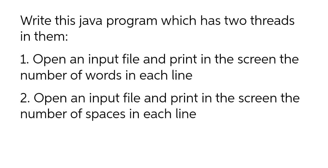 Write this java program which has two threads
in them:
1. Open an input file and print in the screen the
number of words in each line
2. Open an input file and print in the screen the
number of spaces in each line
