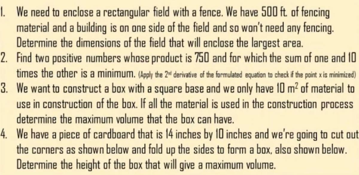 I. We need to enclose a rectangular field with a fence. We have 500 ft. of fencing
material and a building is on one side of the field and so won't need any fencing.
Determine the dimensions of the field that will enclose the largest area.
2. Find two positive numbers whose product is 750 and for which the sum of one and 10
times the other is a minimum. (Apply the 2d derivative of the formulated equation to check if the point x is minimized)
3. We want to construct a box with a square base and we only have 10 m² of material to
use in construction of the box. If all the material is used in the construction process
determine the maximum volume that the box can have.
4. We have a piece of cardboard that is 14 inches by 10 inches and we're going to cut out
the corners as shown below and fold up the sides to form a box, also shown below.
Determine the height of the box that will give a maximum volume.
