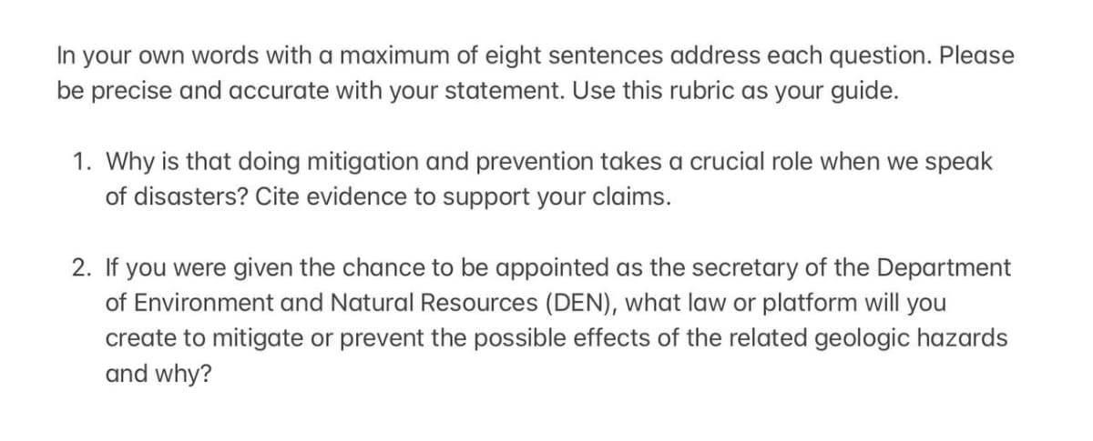 In your own words with a maximum of eight sentences address each question. Please
be precise and accurate with your statement. Use this rubric as your guide.
1. Why is that doing mitigation and prevention takes a crucial role when we speak
of disasters? Cite evidence to support your claims.
2. If you were given the chance to be appointed as the secretary of the Department
of Environment and Natural Resources (DEN), what law or platform will you
create to mitigate or prevent the possible effects of the related geologic hazards
and why?
