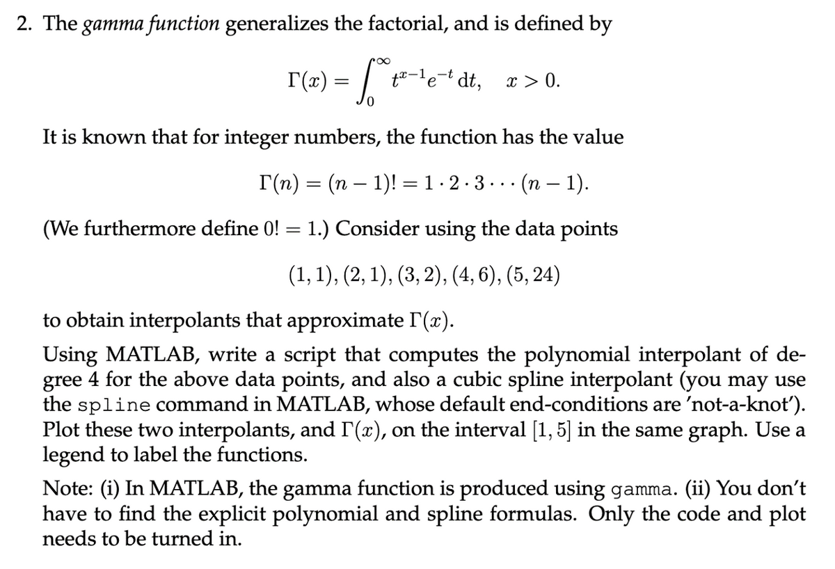 2. The gamma function generalizes the factorial, and is defined by
T(x) = ²*
[²t²-¹e¹dt, x > 0.
0
It is known that for integer numbers, the function has the value
T(n) = (n − 1)! = 1 · 2 · 3 · · · (n − 1).
-
(We furthermore define 0! = 1.) Consider using the data points
(1, 1), (2, 1), (3, 2), (4, 6), (5, 24)
to obtain interpolants that approximate l'(x).
Using MATLAB, write a script that computes the polynomial interpolant of de-
gree 4 for the above data points, and also a cubic spline interpolant (you may use
the spline command in MATLAB, whose default end-conditions are 'not-a-knot').
Plot these two interpolants, and I'(x), on the interval [1, 5] in the same graph. Use a
legend to label the functions.
Note: (i) In MATLAB, the gamma function is produced using gamma. (ii) You don't
have to find the explicit polynomial and spline formulas. Only the code and plot
needs to be turned in.