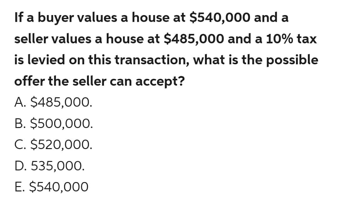 If a buyer values a house at $540,000 and a
seller values a house at $485,000 and a 10% tax
is levied on this transaction, what is the possible
offer the seller can accept?
A. $485,000.
B. $500,000.
C. $520,000.
D. 535,000.
E. $540,000