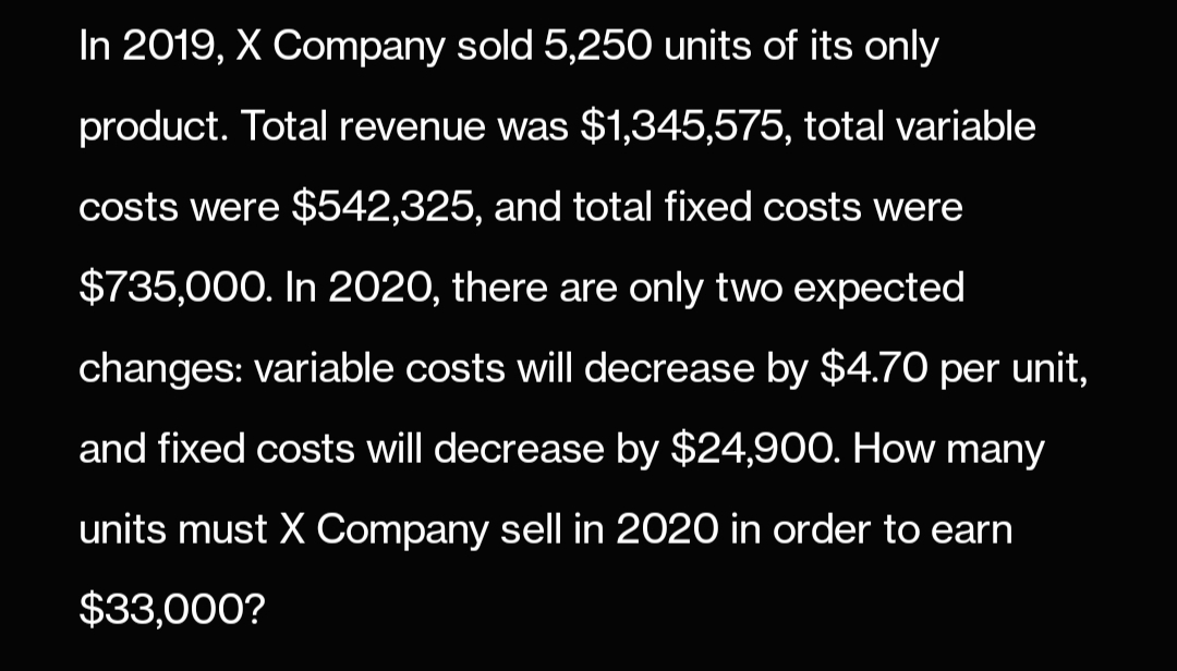 In 2019, X Company sold 5,250 units of its only
product. Total revenue was $1,345,575, total variable
costs were $542,325, and total fixed costs were
$735,000. In 2020, there are only two expected
changes: variable costs will decrease by $4.70 per unit,
and fixed costs will decrease by $24,900. How many
units must X Company sell in 2020 in order to earn
$33,000?