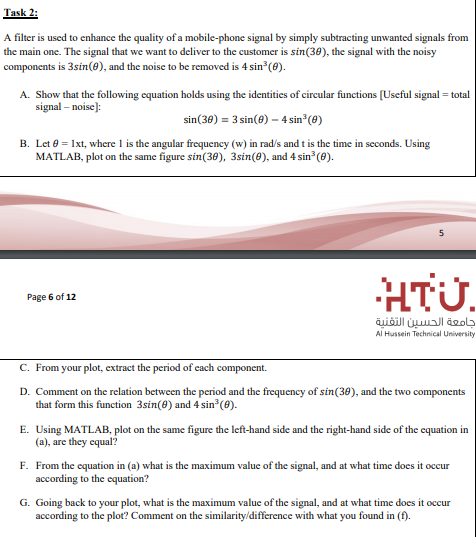 A filter is uscd to enhance the quality of a mobile-phone signal by simply subtracting unwanted signals from
the main one. The signal that we want to deliver to the customer is sin(30), the signal with the noisy
components is 3sin(8), and the noise to be removed is 4 sin (e).
A. Show that the following equation holds using the identities of circular functions [Useful signal = total
signal – noise):
sin(30) = 3 sin(8) – 4 sin (0)
B. Let e = 1xt, where 1 is the angular frequency (w) in rad/s and t is the time in seconds. Using
MATLAB, plot on the same figure sin(30), 3sin(8), and 4 sin (0).
